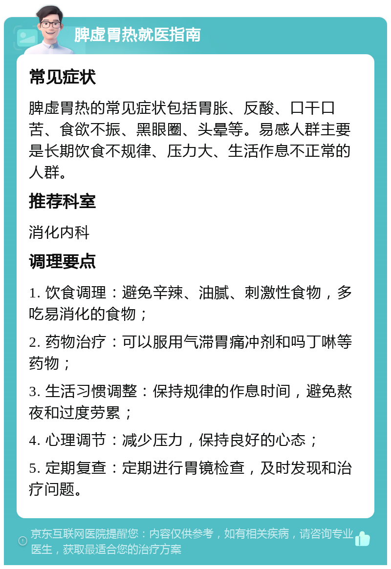 脾虚胃热就医指南 常见症状 脾虚胃热的常见症状包括胃胀、反酸、口干口苦、食欲不振、黑眼圈、头晕等。易感人群主要是长期饮食不规律、压力大、生活作息不正常的人群。 推荐科室 消化内科 调理要点 1. 饮食调理：避免辛辣、油腻、刺激性食物，多吃易消化的食物； 2. 药物治疗：可以服用气滞胃痛冲剂和吗丁啉等药物； 3. 生活习惯调整：保持规律的作息时间，避免熬夜和过度劳累； 4. 心理调节：减少压力，保持良好的心态； 5. 定期复查：定期进行胃镜检查，及时发现和治疗问题。