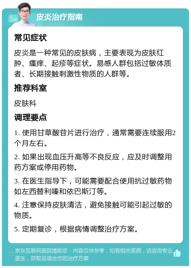 皮炎治疗指南 常见症状 皮炎是一种常见的皮肤病，主要表现为皮肤红肿、瘙痒、起疹等症状。易感人群包括过敏体质者、长期接触刺激性物质的人群等。 推荐科室 皮肤科 调理要点 1. 使用甘草酸苷片进行治疗，通常需要连续服用2个月左右。 2. 如果出现血压升高等不良反应，应及时调整用药方案或停用药物。 3. 在医生指导下，可能需要配合使用抗过敏药物如左西替利嗪和依巴斯汀等。 4. 注意保持皮肤清洁，避免接触可能引起过敏的物质。 5. 定期复诊，根据病情调整治疗方案。