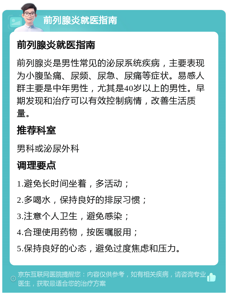 前列腺炎就医指南 前列腺炎就医指南 前列腺炎是男性常见的泌尿系统疾病，主要表现为小腹坠痛、尿频、尿急、尿痛等症状。易感人群主要是中年男性，尤其是40岁以上的男性。早期发现和治疗可以有效控制病情，改善生活质量。 推荐科室 男科或泌尿外科 调理要点 1.避免长时间坐着，多活动； 2.多喝水，保持良好的排尿习惯； 3.注意个人卫生，避免感染； 4.合理使用药物，按医嘱服用； 5.保持良好的心态，避免过度焦虑和压力。