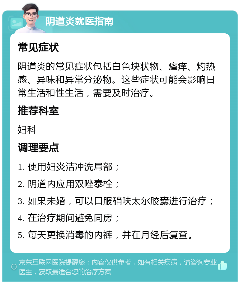 阴道炎就医指南 常见症状 阴道炎的常见症状包括白色块状物、瘙痒、灼热感、异味和异常分泌物。这些症状可能会影响日常生活和性生活，需要及时治疗。 推荐科室 妇科 调理要点 1. 使用妇炎洁冲洗局部； 2. 阴道内应用双唑泰栓； 3. 如果未婚，可以口服硝呋太尔胶囊进行治疗； 4. 在治疗期间避免同房； 5. 每天更换消毒的内裤，并在月经后复查。