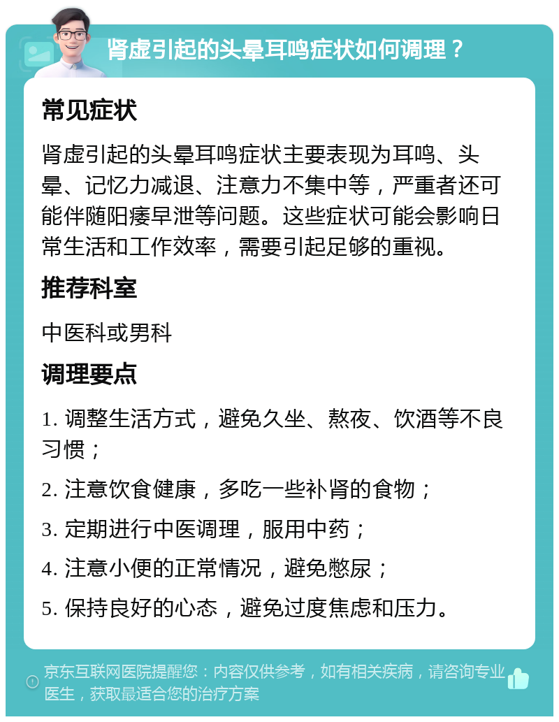 肾虚引起的头晕耳鸣症状如何调理？ 常见症状 肾虚引起的头晕耳鸣症状主要表现为耳鸣、头晕、记忆力减退、注意力不集中等，严重者还可能伴随阳痿早泄等问题。这些症状可能会影响日常生活和工作效率，需要引起足够的重视。 推荐科室 中医科或男科 调理要点 1. 调整生活方式，避免久坐、熬夜、饮酒等不良习惯； 2. 注意饮食健康，多吃一些补肾的食物； 3. 定期进行中医调理，服用中药； 4. 注意小便的正常情况，避免憋尿； 5. 保持良好的心态，避免过度焦虑和压力。