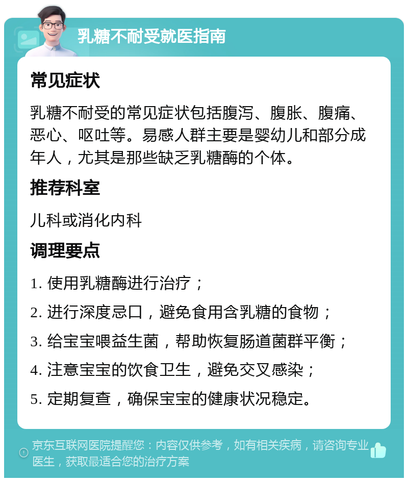 乳糖不耐受就医指南 常见症状 乳糖不耐受的常见症状包括腹泻、腹胀、腹痛、恶心、呕吐等。易感人群主要是婴幼儿和部分成年人，尤其是那些缺乏乳糖酶的个体。 推荐科室 儿科或消化内科 调理要点 1. 使用乳糖酶进行治疗； 2. 进行深度忌口，避免食用含乳糖的食物； 3. 给宝宝喂益生菌，帮助恢复肠道菌群平衡； 4. 注意宝宝的饮食卫生，避免交叉感染； 5. 定期复查，确保宝宝的健康状况稳定。