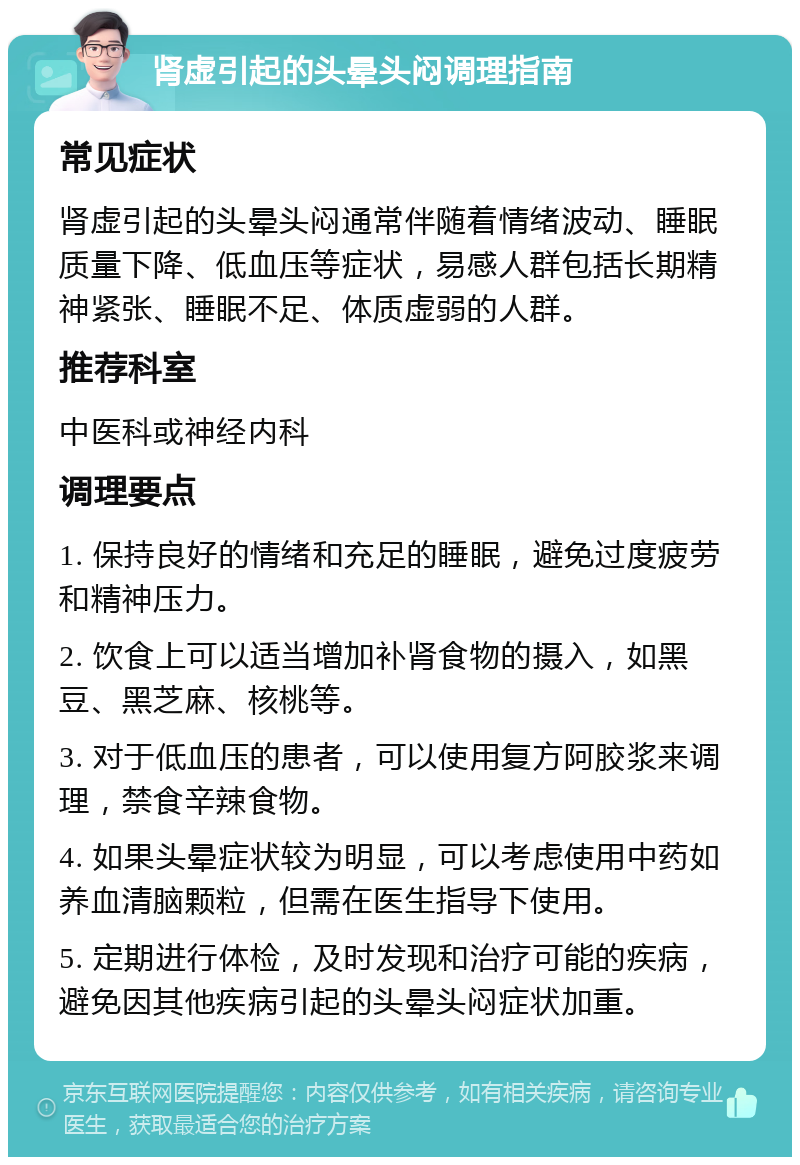 肾虚引起的头晕头闷调理指南 常见症状 肾虚引起的头晕头闷通常伴随着情绪波动、睡眠质量下降、低血压等症状，易感人群包括长期精神紧张、睡眠不足、体质虚弱的人群。 推荐科室 中医科或神经内科 调理要点 1. 保持良好的情绪和充足的睡眠，避免过度疲劳和精神压力。 2. 饮食上可以适当增加补肾食物的摄入，如黑豆、黑芝麻、核桃等。 3. 对于低血压的患者，可以使用复方阿胶浆来调理，禁食辛辣食物。 4. 如果头晕症状较为明显，可以考虑使用中药如养血清脑颗粒，但需在医生指导下使用。 5. 定期进行体检，及时发现和治疗可能的疾病，避免因其他疾病引起的头晕头闷症状加重。