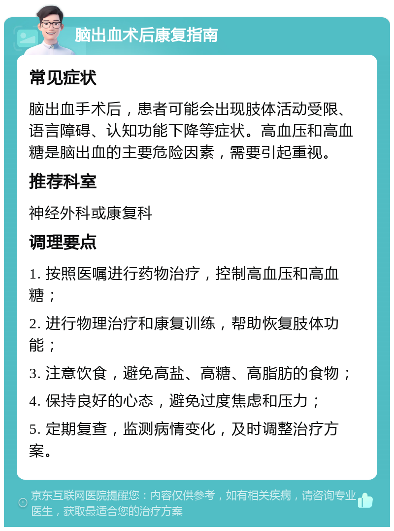 脑出血术后康复指南 常见症状 脑出血手术后，患者可能会出现肢体活动受限、语言障碍、认知功能下降等症状。高血压和高血糖是脑出血的主要危险因素，需要引起重视。 推荐科室 神经外科或康复科 调理要点 1. 按照医嘱进行药物治疗，控制高血压和高血糖； 2. 进行物理治疗和康复训练，帮助恢复肢体功能； 3. 注意饮食，避免高盐、高糖、高脂肪的食物； 4. 保持良好的心态，避免过度焦虑和压力； 5. 定期复查，监测病情变化，及时调整治疗方案。