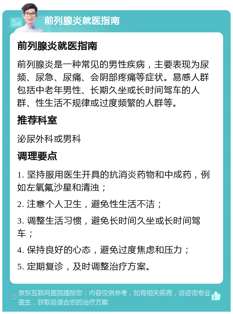 前列腺炎就医指南 前列腺炎就医指南 前列腺炎是一种常见的男性疾病，主要表现为尿频、尿急、尿痛、会阴部疼痛等症状。易感人群包括中老年男性、长期久坐或长时间驾车的人群、性生活不规律或过度频繁的人群等。 推荐科室 泌尿外科或男科 调理要点 1. 坚持服用医生开具的抗消炎药物和中成药，例如左氧氟沙星和清浊； 2. 注意个人卫生，避免性生活不洁； 3. 调整生活习惯，避免长时间久坐或长时间驾车； 4. 保持良好的心态，避免过度焦虑和压力； 5. 定期复诊，及时调整治疗方案。