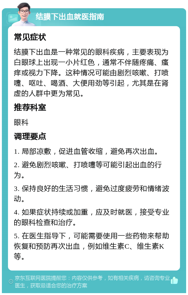 结膜下出血就医指南 常见症状 结膜下出血是一种常见的眼科疾病，主要表现为白眼球上出现一小片红色，通常不伴随疼痛、瘙痒或视力下降。这种情况可能由剧烈咳嗽、打喷嚏、呕吐、喝酒、大便用劲等引起，尤其是在肾虚的人群中更为常见。 推荐科室 眼科 调理要点 1. 局部凉敷，促进血管收缩，避免再次出血。 2. 避免剧烈咳嗽、打喷嚏等可能引起出血的行为。 3. 保持良好的生活习惯，避免过度疲劳和情绪波动。 4. 如果症状持续或加重，应及时就医，接受专业的眼科检查和治疗。 5. 在医生指导下，可能需要使用一些药物来帮助恢复和预防再次出血，例如维生素C、维生素K等。