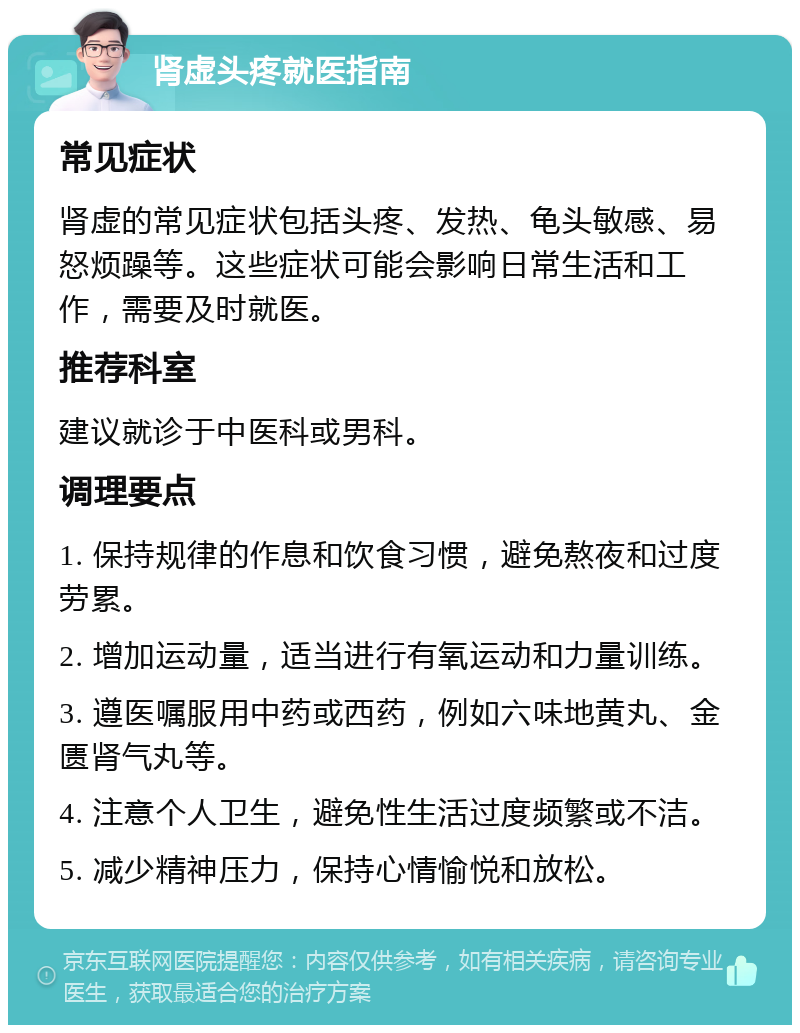 肾虚头疼就医指南 常见症状 肾虚的常见症状包括头疼、发热、龟头敏感、易怒烦躁等。这些症状可能会影响日常生活和工作，需要及时就医。 推荐科室 建议就诊于中医科或男科。 调理要点 1. 保持规律的作息和饮食习惯，避免熬夜和过度劳累。 2. 增加运动量，适当进行有氧运动和力量训练。 3. 遵医嘱服用中药或西药，例如六味地黄丸、金匮肾气丸等。 4. 注意个人卫生，避免性生活过度频繁或不洁。 5. 减少精神压力，保持心情愉悦和放松。