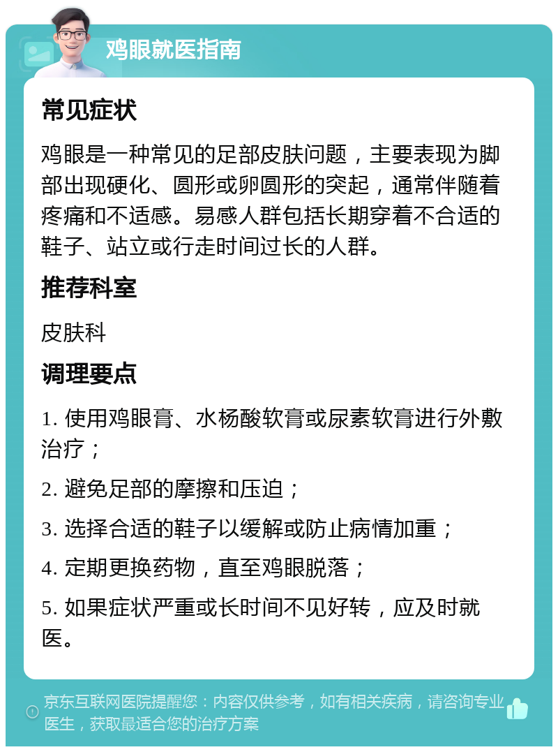 鸡眼就医指南 常见症状 鸡眼是一种常见的足部皮肤问题，主要表现为脚部出现硬化、圆形或卵圆形的突起，通常伴随着疼痛和不适感。易感人群包括长期穿着不合适的鞋子、站立或行走时间过长的人群。 推荐科室 皮肤科 调理要点 1. 使用鸡眼膏、水杨酸软膏或尿素软膏进行外敷治疗； 2. 避免足部的摩擦和压迫； 3. 选择合适的鞋子以缓解或防止病情加重； 4. 定期更换药物，直至鸡眼脱落； 5. 如果症状严重或长时间不见好转，应及时就医。