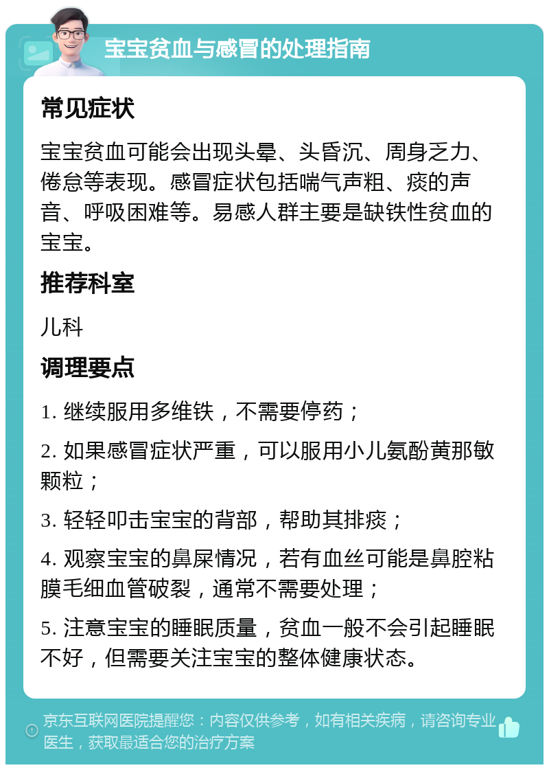 宝宝贫血与感冒的处理指南 常见症状 宝宝贫血可能会出现头晕、头昏沉、周身乏力、倦怠等表现。感冒症状包括喘气声粗、痰的声音、呼吸困难等。易感人群主要是缺铁性贫血的宝宝。 推荐科室 儿科 调理要点 1. 继续服用多维铁，不需要停药； 2. 如果感冒症状严重，可以服用小儿氨酚黄那敏颗粒； 3. 轻轻叩击宝宝的背部，帮助其排痰； 4. 观察宝宝的鼻屎情况，若有血丝可能是鼻腔粘膜毛细血管破裂，通常不需要处理； 5. 注意宝宝的睡眠质量，贫血一般不会引起睡眠不好，但需要关注宝宝的整体健康状态。