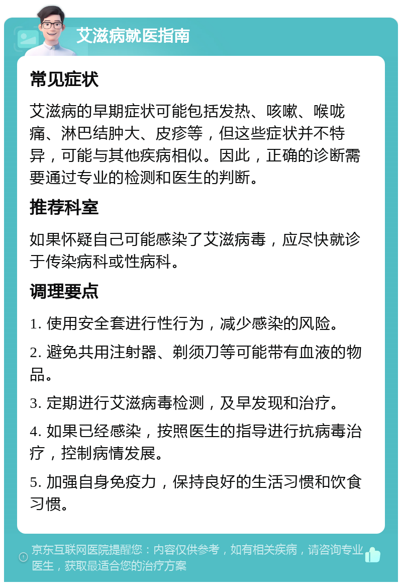 艾滋病就医指南 常见症状 艾滋病的早期症状可能包括发热、咳嗽、喉咙痛、淋巴结肿大、皮疹等，但这些症状并不特异，可能与其他疾病相似。因此，正确的诊断需要通过专业的检测和医生的判断。 推荐科室 如果怀疑自己可能感染了艾滋病毒，应尽快就诊于传染病科或性病科。 调理要点 1. 使用安全套进行性行为，减少感染的风险。 2. 避免共用注射器、剃须刀等可能带有血液的物品。 3. 定期进行艾滋病毒检测，及早发现和治疗。 4. 如果已经感染，按照医生的指导进行抗病毒治疗，控制病情发展。 5. 加强自身免疫力，保持良好的生活习惯和饮食习惯。