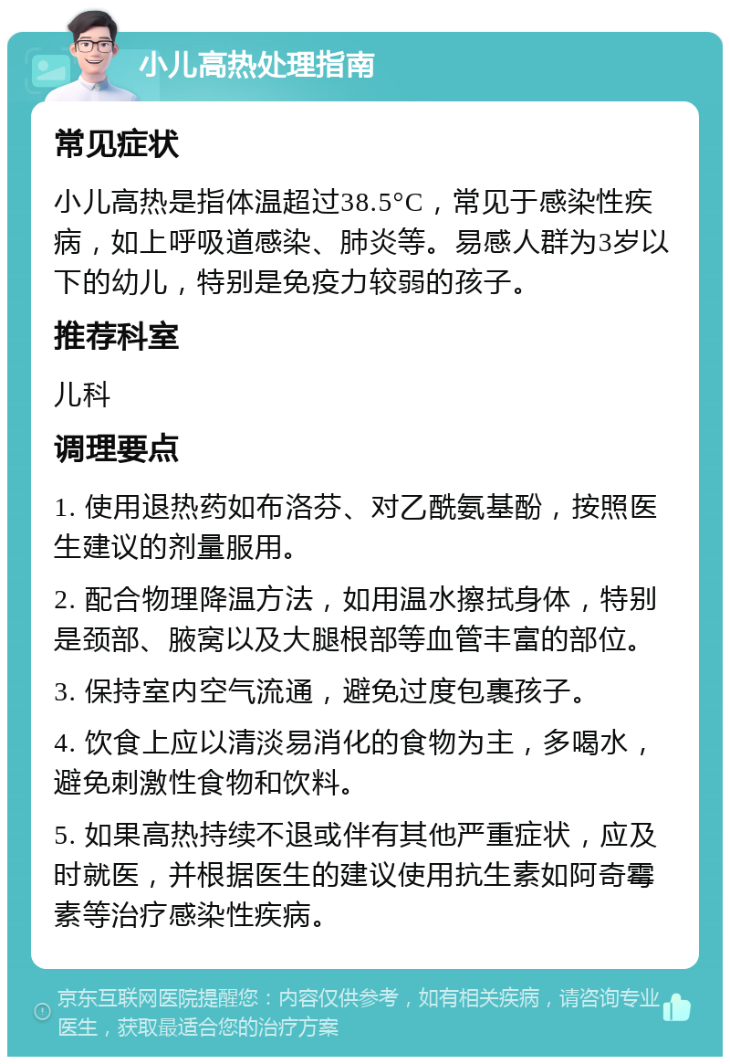 小儿高热处理指南 常见症状 小儿高热是指体温超过38.5°C，常见于感染性疾病，如上呼吸道感染、肺炎等。易感人群为3岁以下的幼儿，特别是免疫力较弱的孩子。 推荐科室 儿科 调理要点 1. 使用退热药如布洛芬、对乙酰氨基酚，按照医生建议的剂量服用。 2. 配合物理降温方法，如用温水擦拭身体，特别是颈部、腋窝以及大腿根部等血管丰富的部位。 3. 保持室内空气流通，避免过度包裹孩子。 4. 饮食上应以清淡易消化的食物为主，多喝水，避免刺激性食物和饮料。 5. 如果高热持续不退或伴有其他严重症状，应及时就医，并根据医生的建议使用抗生素如阿奇霉素等治疗感染性疾病。