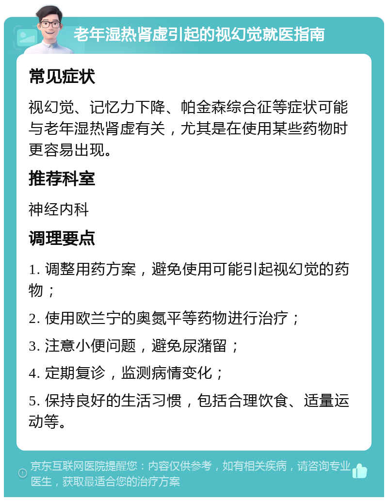 老年湿热肾虚引起的视幻觉就医指南 常见症状 视幻觉、记忆力下降、帕金森综合征等症状可能与老年湿热肾虚有关，尤其是在使用某些药物时更容易出现。 推荐科室 神经内科 调理要点 1. 调整用药方案，避免使用可能引起视幻觉的药物； 2. 使用欧兰宁的奥氮平等药物进行治疗； 3. 注意小便问题，避免尿潴留； 4. 定期复诊，监测病情变化； 5. 保持良好的生活习惯，包括合理饮食、适量运动等。