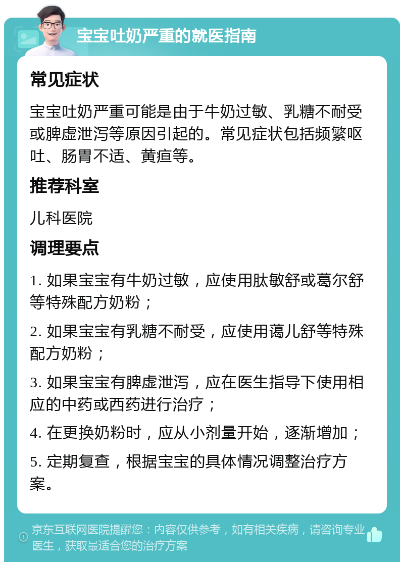 宝宝吐奶严重的就医指南 常见症状 宝宝吐奶严重可能是由于牛奶过敏、乳糖不耐受或脾虚泄泻等原因引起的。常见症状包括频繁呕吐、肠胃不适、黄疸等。 推荐科室 儿科医院 调理要点 1. 如果宝宝有牛奶过敏，应使用肽敏舒或葛尔舒等特殊配方奶粉； 2. 如果宝宝有乳糖不耐受，应使用蔼儿舒等特殊配方奶粉； 3. 如果宝宝有脾虚泄泻，应在医生指导下使用相应的中药或西药进行治疗； 4. 在更换奶粉时，应从小剂量开始，逐渐增加； 5. 定期复查，根据宝宝的具体情况调整治疗方案。