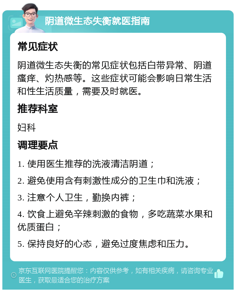 阴道微生态失衡就医指南 常见症状 阴道微生态失衡的常见症状包括白带异常、阴道瘙痒、灼热感等。这些症状可能会影响日常生活和性生活质量，需要及时就医。 推荐科室 妇科 调理要点 1. 使用医生推荐的洗液清洁阴道； 2. 避免使用含有刺激性成分的卫生巾和洗液； 3. 注意个人卫生，勤换内裤； 4. 饮食上避免辛辣刺激的食物，多吃蔬菜水果和优质蛋白； 5. 保持良好的心态，避免过度焦虑和压力。