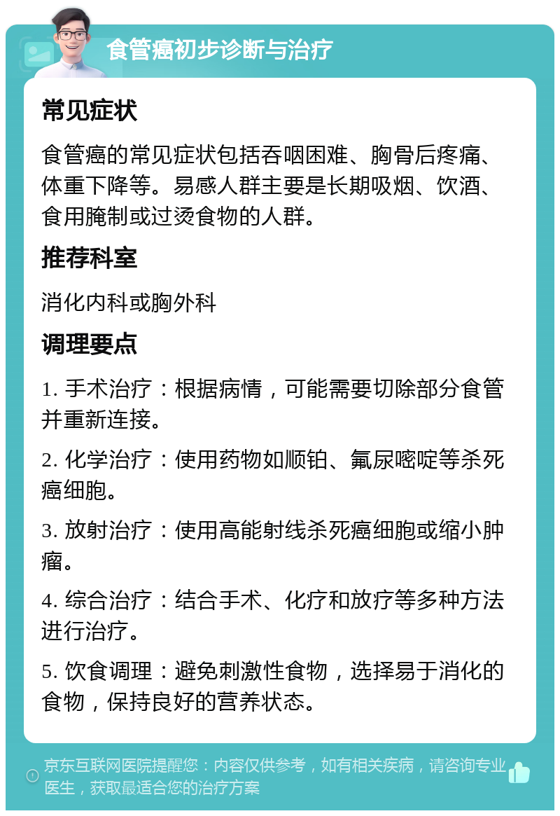 食管癌初步诊断与治疗 常见症状 食管癌的常见症状包括吞咽困难、胸骨后疼痛、体重下降等。易感人群主要是长期吸烟、饮酒、食用腌制或过烫食物的人群。 推荐科室 消化内科或胸外科 调理要点 1. 手术治疗：根据病情，可能需要切除部分食管并重新连接。 2. 化学治疗：使用药物如顺铂、氟尿嘧啶等杀死癌细胞。 3. 放射治疗：使用高能射线杀死癌细胞或缩小肿瘤。 4. 综合治疗：结合手术、化疗和放疗等多种方法进行治疗。 5. 饮食调理：避免刺激性食物，选择易于消化的食物，保持良好的营养状态。