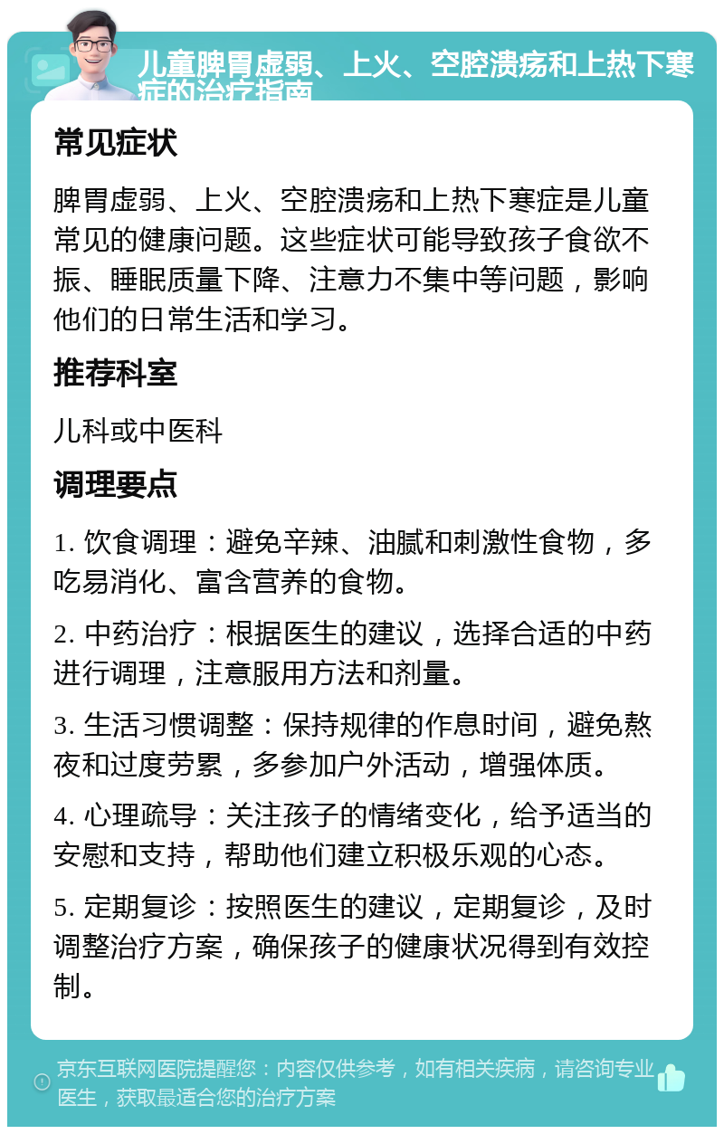 儿童脾胃虚弱、上火、空腔溃疡和上热下寒症的治疗指南 常见症状 脾胃虚弱、上火、空腔溃疡和上热下寒症是儿童常见的健康问题。这些症状可能导致孩子食欲不振、睡眠质量下降、注意力不集中等问题，影响他们的日常生活和学习。 推荐科室 儿科或中医科 调理要点 1. 饮食调理：避免辛辣、油腻和刺激性食物，多吃易消化、富含营养的食物。 2. 中药治疗：根据医生的建议，选择合适的中药进行调理，注意服用方法和剂量。 3. 生活习惯调整：保持规律的作息时间，避免熬夜和过度劳累，多参加户外活动，增强体质。 4. 心理疏导：关注孩子的情绪变化，给予适当的安慰和支持，帮助他们建立积极乐观的心态。 5. 定期复诊：按照医生的建议，定期复诊，及时调整治疗方案，确保孩子的健康状况得到有效控制。