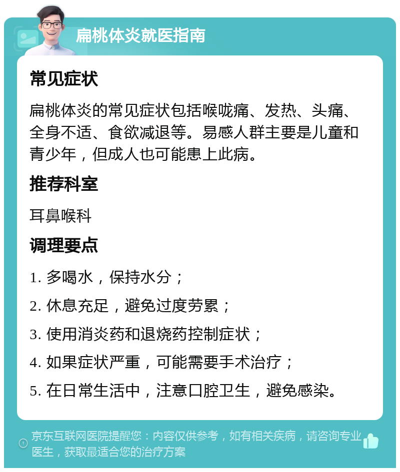 扁桃体炎就医指南 常见症状 扁桃体炎的常见症状包括喉咙痛、发热、头痛、全身不适、食欲减退等。易感人群主要是儿童和青少年，但成人也可能患上此病。 推荐科室 耳鼻喉科 调理要点 1. 多喝水，保持水分； 2. 休息充足，避免过度劳累； 3. 使用消炎药和退烧药控制症状； 4. 如果症状严重，可能需要手术治疗； 5. 在日常生活中，注意口腔卫生，避免感染。