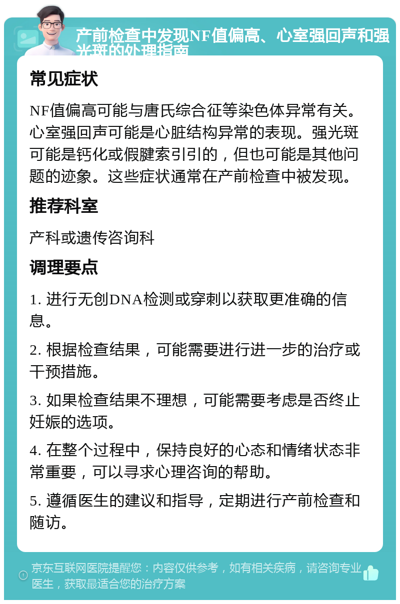 产前检查中发现NF值偏高、心室强回声和强光斑的处理指南 常见症状 NF值偏高可能与唐氏综合征等染色体异常有关。心室强回声可能是心脏结构异常的表现。强光斑可能是钙化或假腱索引引的，但也可能是其他问题的迹象。这些症状通常在产前检查中被发现。 推荐科室 产科或遗传咨询科 调理要点 1. 进行无创DNA检测或穿刺以获取更准确的信息。 2. 根据检查结果，可能需要进行进一步的治疗或干预措施。 3. 如果检查结果不理想，可能需要考虑是否终止妊娠的选项。 4. 在整个过程中，保持良好的心态和情绪状态非常重要，可以寻求心理咨询的帮助。 5. 遵循医生的建议和指导，定期进行产前检查和随访。