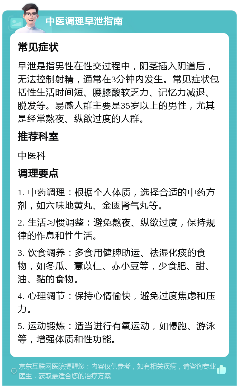 中医调理早泄指南 常见症状 早泄是指男性在性交过程中，阴茎插入阴道后，无法控制射精，通常在3分钟内发生。常见症状包括性生活时间短、腰膝酸软乏力、记忆力减退、脱发等。易感人群主要是35岁以上的男性，尤其是经常熬夜、纵欲过度的人群。 推荐科室 中医科 调理要点 1. 中药调理：根据个人体质，选择合适的中药方剂，如六味地黄丸、金匮肾气丸等。 2. 生活习惯调整：避免熬夜、纵欲过度，保持规律的作息和性生活。 3. 饮食调养：多食用健脾助运、祛湿化痰的食物，如冬瓜、薏苡仁、赤小豆等，少食肥、甜、油、黏的食物。 4. 心理调节：保持心情愉快，避免过度焦虑和压力。 5. 运动锻炼：适当进行有氧运动，如慢跑、游泳等，增强体质和性功能。