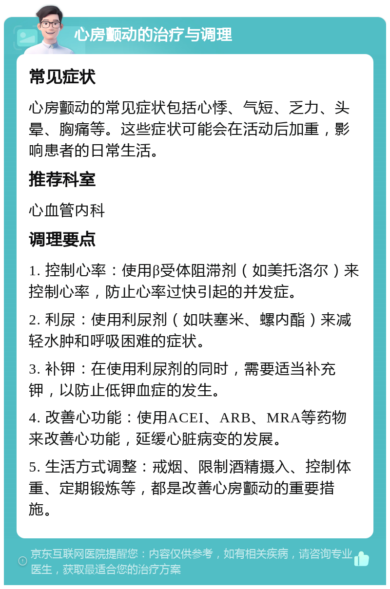 心房颤动的治疗与调理 常见症状 心房颤动的常见症状包括心悸、气短、乏力、头晕、胸痛等。这些症状可能会在活动后加重，影响患者的日常生活。 推荐科室 心血管内科 调理要点 1. 控制心率：使用β受体阻滞剂（如美托洛尔）来控制心率，防止心率过快引起的并发症。 2. 利尿：使用利尿剂（如呋塞米、螺内酯）来减轻水肿和呼吸困难的症状。 3. 补钾：在使用利尿剂的同时，需要适当补充钾，以防止低钾血症的发生。 4. 改善心功能：使用ACEI、ARB、MRA等药物来改善心功能，延缓心脏病变的发展。 5. 生活方式调整：戒烟、限制酒精摄入、控制体重、定期锻炼等，都是改善心房颤动的重要措施。