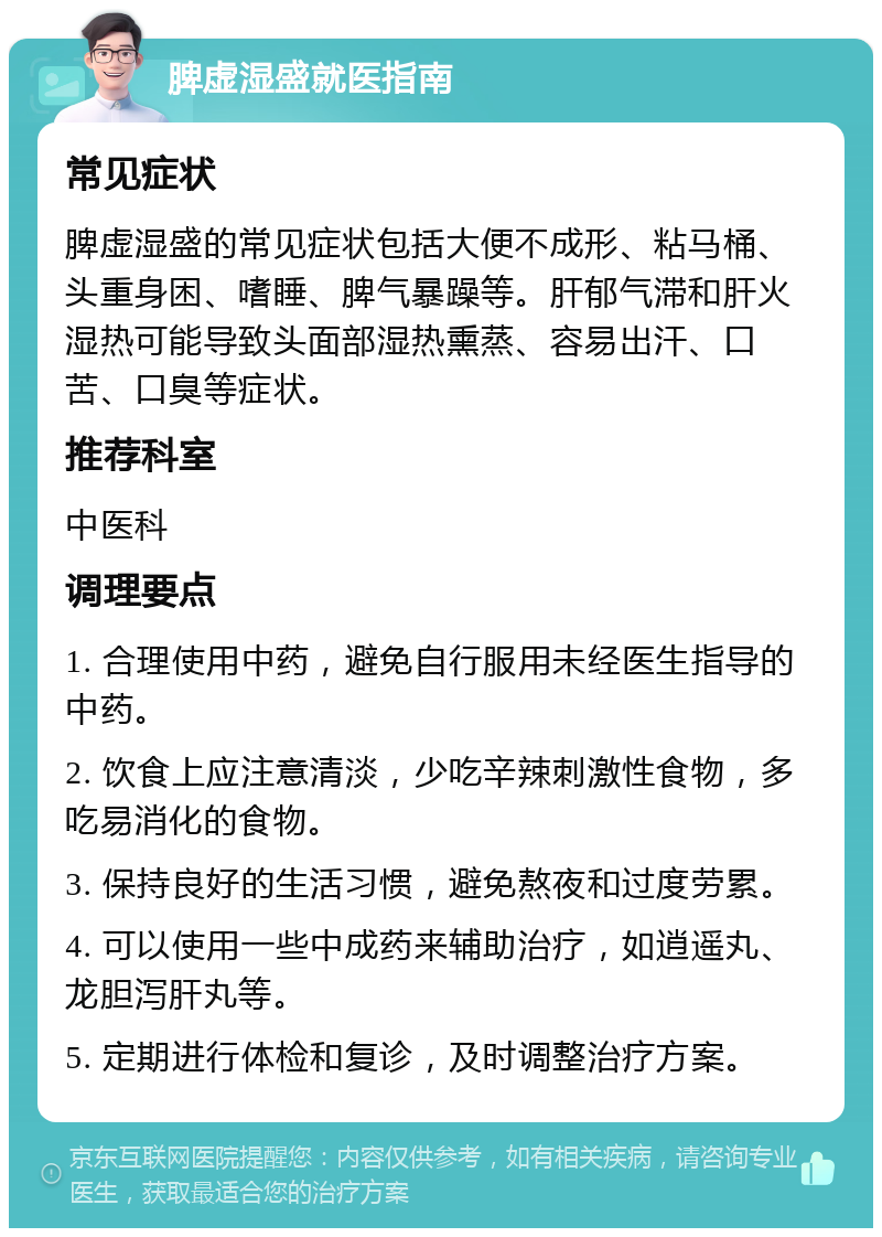 脾虚湿盛就医指南 常见症状 脾虚湿盛的常见症状包括大便不成形、粘马桶、头重身困、嗜睡、脾气暴躁等。肝郁气滞和肝火湿热可能导致头面部湿热熏蒸、容易出汗、口苦、口臭等症状。 推荐科室 中医科 调理要点 1. 合理使用中药，避免自行服用未经医生指导的中药。 2. 饮食上应注意清淡，少吃辛辣刺激性食物，多吃易消化的食物。 3. 保持良好的生活习惯，避免熬夜和过度劳累。 4. 可以使用一些中成药来辅助治疗，如逍遥丸、龙胆泻肝丸等。 5. 定期进行体检和复诊，及时调整治疗方案。