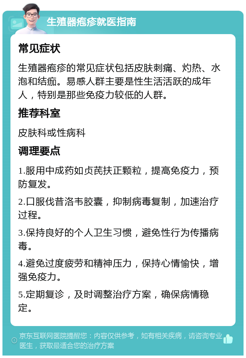 生殖器疱疹就医指南 常见症状 生殖器疱疹的常见症状包括皮肤刺痛、灼热、水泡和结痂。易感人群主要是性生活活跃的成年人，特别是那些免疫力较低的人群。 推荐科室 皮肤科或性病科 调理要点 1.服用中成药如贞芪扶正颗粒，提高免疫力，预防复发。 2.口服伐昔洛韦胶囊，抑制病毒复制，加速治疗过程。 3.保持良好的个人卫生习惯，避免性行为传播病毒。 4.避免过度疲劳和精神压力，保持心情愉快，增强免疫力。 5.定期复诊，及时调整治疗方案，确保病情稳定。