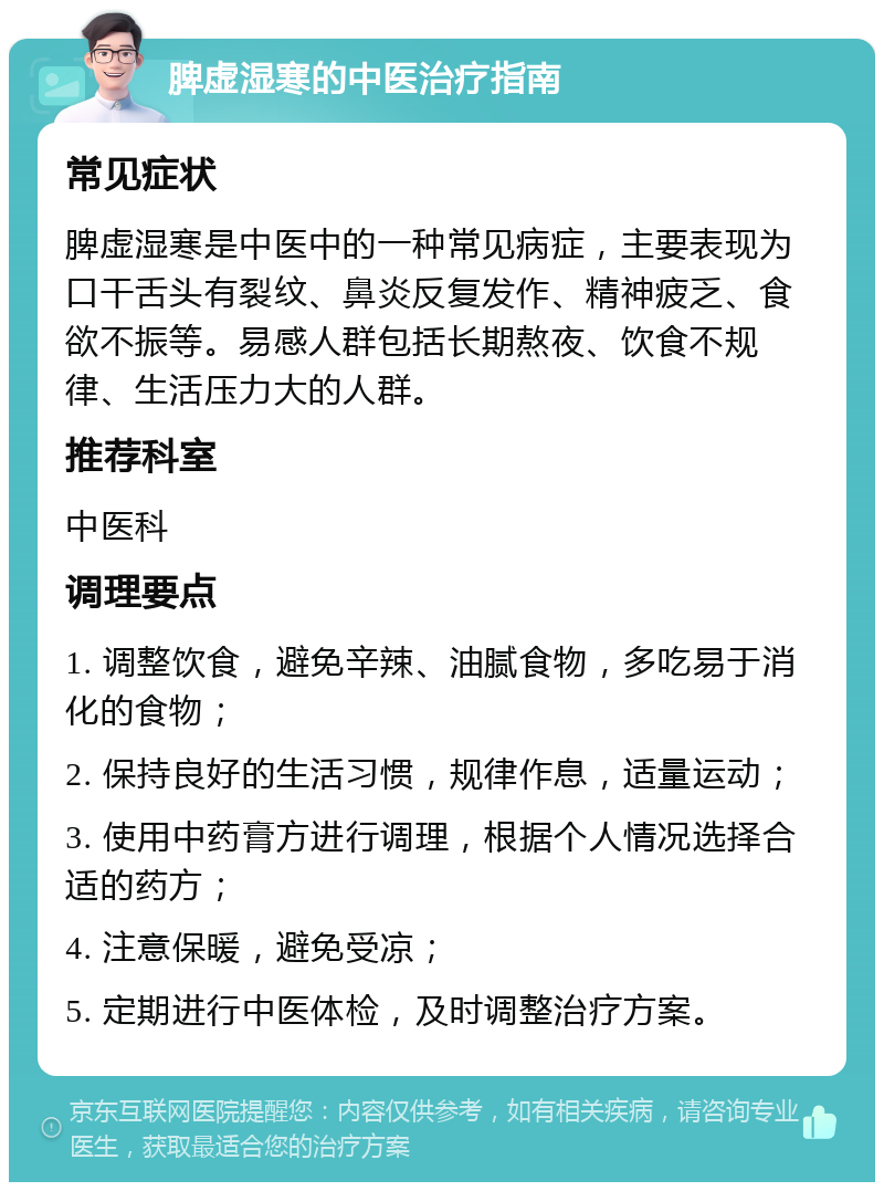 脾虚湿寒的中医治疗指南 常见症状 脾虚湿寒是中医中的一种常见病症，主要表现为口干舌头有裂纹、鼻炎反复发作、精神疲乏、食欲不振等。易感人群包括长期熬夜、饮食不规律、生活压力大的人群。 推荐科室 中医科 调理要点 1. 调整饮食，避免辛辣、油腻食物，多吃易于消化的食物； 2. 保持良好的生活习惯，规律作息，适量运动； 3. 使用中药膏方进行调理，根据个人情况选择合适的药方； 4. 注意保暖，避免受凉； 5. 定期进行中医体检，及时调整治疗方案。