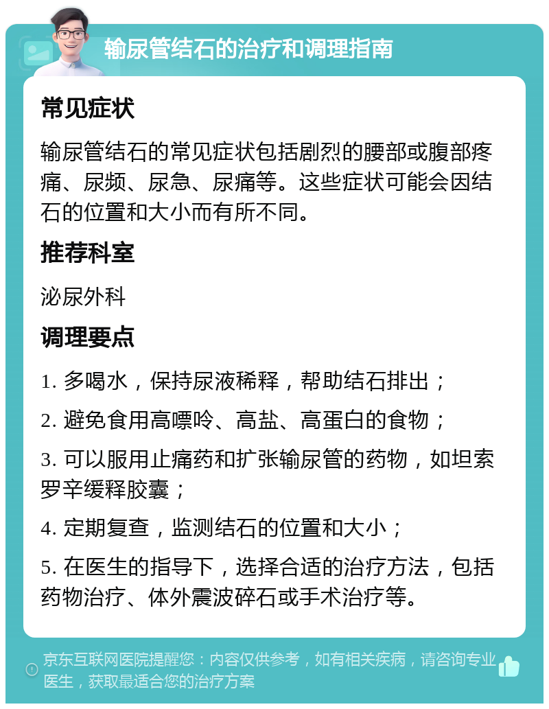 输尿管结石的治疗和调理指南 常见症状 输尿管结石的常见症状包括剧烈的腰部或腹部疼痛、尿频、尿急、尿痛等。这些症状可能会因结石的位置和大小而有所不同。 推荐科室 泌尿外科 调理要点 1. 多喝水，保持尿液稀释，帮助结石排出； 2. 避免食用高嘌呤、高盐、高蛋白的食物； 3. 可以服用止痛药和扩张输尿管的药物，如坦索罗辛缓释胶囊； 4. 定期复查，监测结石的位置和大小； 5. 在医生的指导下，选择合适的治疗方法，包括药物治疗、体外震波碎石或手术治疗等。