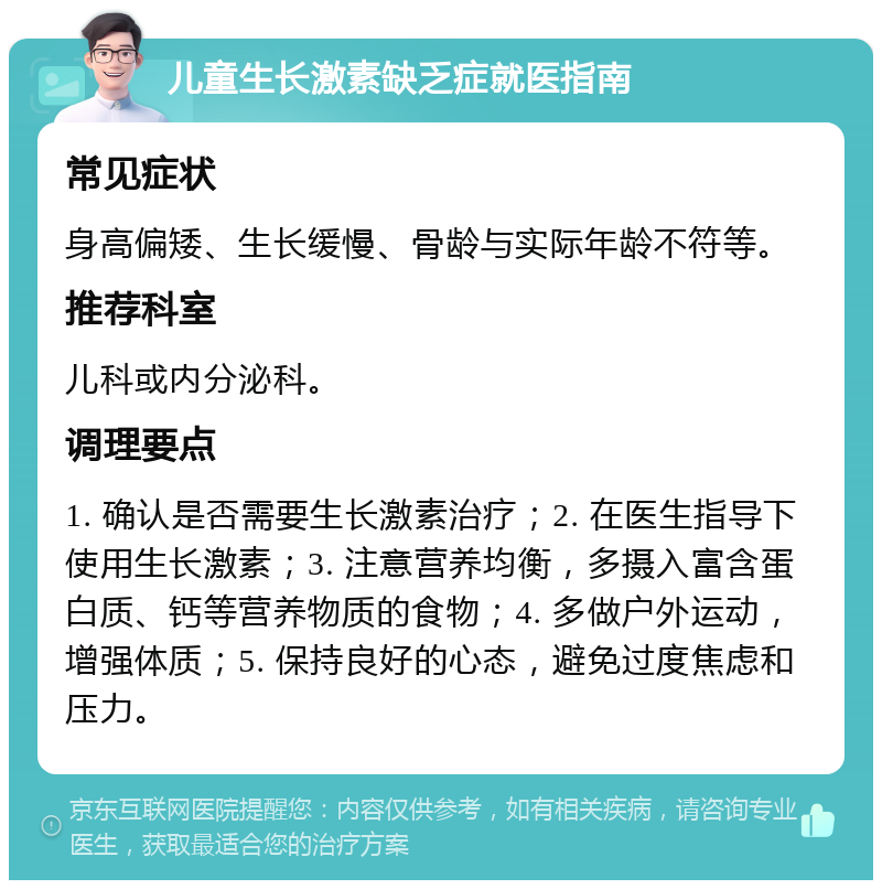 儿童生长激素缺乏症就医指南 常见症状 身高偏矮、生长缓慢、骨龄与实际年龄不符等。 推荐科室 儿科或内分泌科。 调理要点 1. 确认是否需要生长激素治疗；2. 在医生指导下使用生长激素；3. 注意营养均衡，多摄入富含蛋白质、钙等营养物质的食物；4. 多做户外运动，增强体质；5. 保持良好的心态，避免过度焦虑和压力。