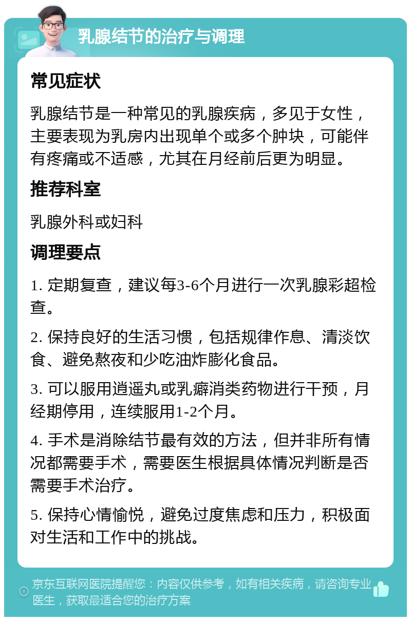 乳腺结节的治疗与调理 常见症状 乳腺结节是一种常见的乳腺疾病，多见于女性，主要表现为乳房内出现单个或多个肿块，可能伴有疼痛或不适感，尤其在月经前后更为明显。 推荐科室 乳腺外科或妇科 调理要点 1. 定期复查，建议每3-6个月进行一次乳腺彩超检查。 2. 保持良好的生活习惯，包括规律作息、清淡饮食、避免熬夜和少吃油炸膨化食品。 3. 可以服用逍遥丸或乳癖消类药物进行干预，月经期停用，连续服用1-2个月。 4. 手术是消除结节最有效的方法，但并非所有情况都需要手术，需要医生根据具体情况判断是否需要手术治疗。 5. 保持心情愉悦，避免过度焦虑和压力，积极面对生活和工作中的挑战。