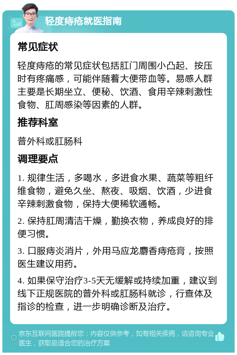 轻度痔疮就医指南 常见症状 轻度痔疮的常见症状包括肛门周围小凸起、按压时有疼痛感，可能伴随着大便带血等。易感人群主要是长期坐立、便秘、饮酒、食用辛辣刺激性食物、肛周感染等因素的人群。 推荐科室 普外科或肛肠科 调理要点 1. 规律生活，多喝水，多进食水果、蔬菜等粗纤维食物，避免久坐、熬夜、吸烟、饮酒，少进食辛辣刺激食物，保持大便稀软通畅。 2. 保持肛周清洁干燥，勤换衣物，养成良好的排便习惯。 3. 口服痔炎消片，外用马应龙麝香痔疮膏，按照医生建议用药。 4. 如果保守治疗3-5天无缓解或持续加重，建议到线下正规医院的普外科或肛肠科就诊，行查体及指诊的检查，进一步明确诊断及治疗。