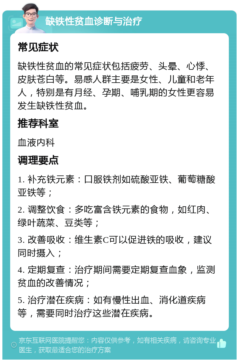 缺铁性贫血诊断与治疗 常见症状 缺铁性贫血的常见症状包括疲劳、头晕、心悸、皮肤苍白等。易感人群主要是女性、儿童和老年人，特别是有月经、孕期、哺乳期的女性更容易发生缺铁性贫血。 推荐科室 血液内科 调理要点 1. 补充铁元素：口服铁剂如硫酸亚铁、葡萄糖酸亚铁等； 2. 调整饮食：多吃富含铁元素的食物，如红肉、绿叶蔬菜、豆类等； 3. 改善吸收：维生素C可以促进铁的吸收，建议同时摄入； 4. 定期复查：治疗期间需要定期复查血象，监测贫血的改善情况； 5. 治疗潜在疾病：如有慢性出血、消化道疾病等，需要同时治疗这些潜在疾病。