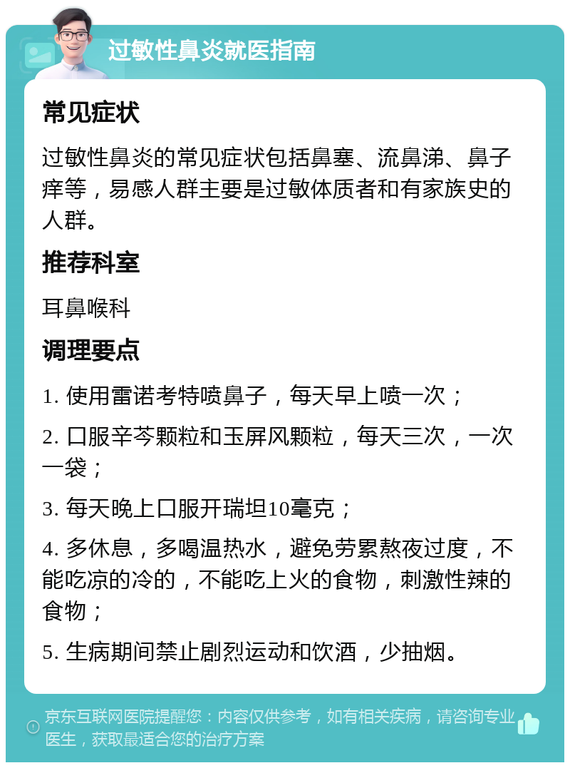 过敏性鼻炎就医指南 常见症状 过敏性鼻炎的常见症状包括鼻塞、流鼻涕、鼻子痒等，易感人群主要是过敏体质者和有家族史的人群。 推荐科室 耳鼻喉科 调理要点 1. 使用雷诺考特喷鼻子，每天早上喷一次； 2. 口服辛芩颗粒和玉屏风颗粒，每天三次，一次一袋； 3. 每天晚上口服开瑞坦10毫克； 4. 多休息，多喝温热水，避免劳累熬夜过度，不能吃凉的冷的，不能吃上火的食物，刺激性辣的食物； 5. 生病期间禁止剧烈运动和饮酒，少抽烟。