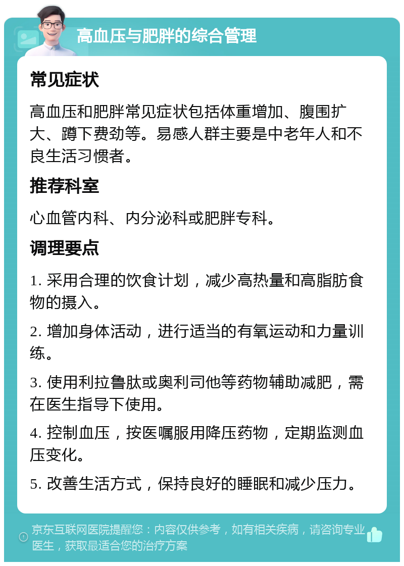 高血压与肥胖的综合管理 常见症状 高血压和肥胖常见症状包括体重增加、腹围扩大、蹲下费劲等。易感人群主要是中老年人和不良生活习惯者。 推荐科室 心血管内科、内分泌科或肥胖专科。 调理要点 1. 采用合理的饮食计划，减少高热量和高脂肪食物的摄入。 2. 增加身体活动，进行适当的有氧运动和力量训练。 3. 使用利拉鲁肽或奥利司他等药物辅助减肥，需在医生指导下使用。 4. 控制血压，按医嘱服用降压药物，定期监测血压变化。 5. 改善生活方式，保持良好的睡眠和减少压力。