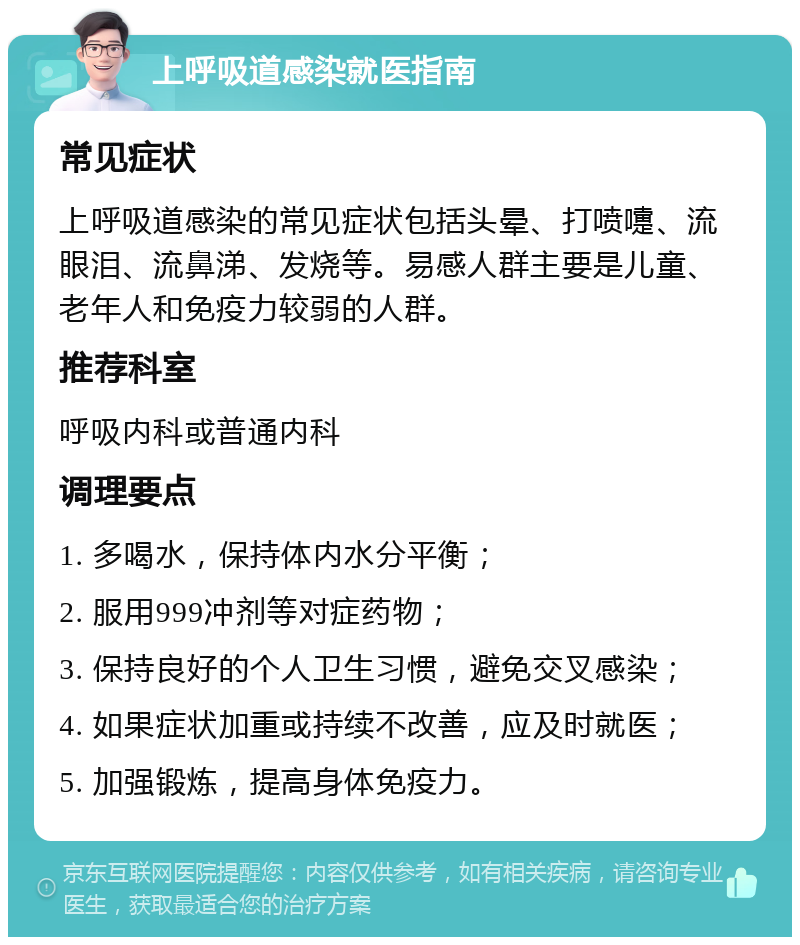 上呼吸道感染就医指南 常见症状 上呼吸道感染的常见症状包括头晕、打喷嚏、流眼泪、流鼻涕、发烧等。易感人群主要是儿童、老年人和免疫力较弱的人群。 推荐科室 呼吸内科或普通内科 调理要点 1. 多喝水，保持体内水分平衡； 2. 服用999冲剂等对症药物； 3. 保持良好的个人卫生习惯，避免交叉感染； 4. 如果症状加重或持续不改善，应及时就医； 5. 加强锻炼，提高身体免疫力。