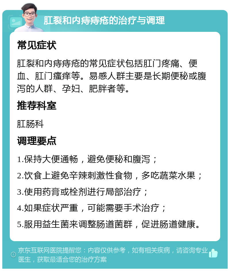 肛裂和内痔痔疮的治疗与调理 常见症状 肛裂和内痔痔疮的常见症状包括肛门疼痛、便血、肛门瘙痒等。易感人群主要是长期便秘或腹泻的人群、孕妇、肥胖者等。 推荐科室 肛肠科 调理要点 1.保持大便通畅，避免便秘和腹泻； 2.饮食上避免辛辣刺激性食物，多吃蔬菜水果； 3.使用药膏或栓剂进行局部治疗； 4.如果症状严重，可能需要手术治疗； 5.服用益生菌来调整肠道菌群，促进肠道健康。