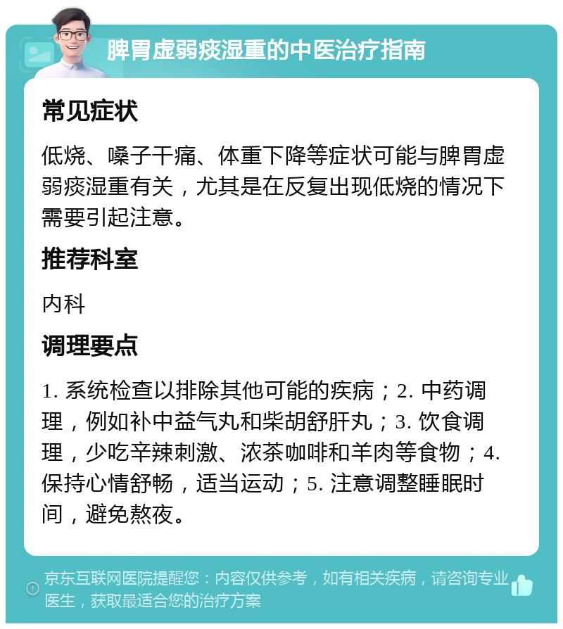 脾胃虚弱痰湿重的中医治疗指南 常见症状 低烧、嗓子干痛、体重下降等症状可能与脾胃虚弱痰湿重有关，尤其是在反复出现低烧的情况下需要引起注意。 推荐科室 内科 调理要点 1. 系统检查以排除其他可能的疾病；2. 中药调理，例如补中益气丸和柴胡舒肝丸；3. 饮食调理，少吃辛辣刺激、浓茶咖啡和羊肉等食物；4. 保持心情舒畅，适当运动；5. 注意调整睡眠时间，避免熬夜。