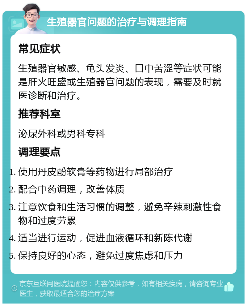 生殖器官问题的治疗与调理指南 常见症状 生殖器官敏感、龟头发炎、口中苦涩等症状可能是肝火旺盛或生殖器官问题的表现，需要及时就医诊断和治疗。 推荐科室 泌尿外科或男科专科 调理要点 使用丹皮酚软膏等药物进行局部治疗 配合中药调理，改善体质 注意饮食和生活习惯的调整，避免辛辣刺激性食物和过度劳累 适当进行运动，促进血液循环和新陈代谢 保持良好的心态，避免过度焦虑和压力