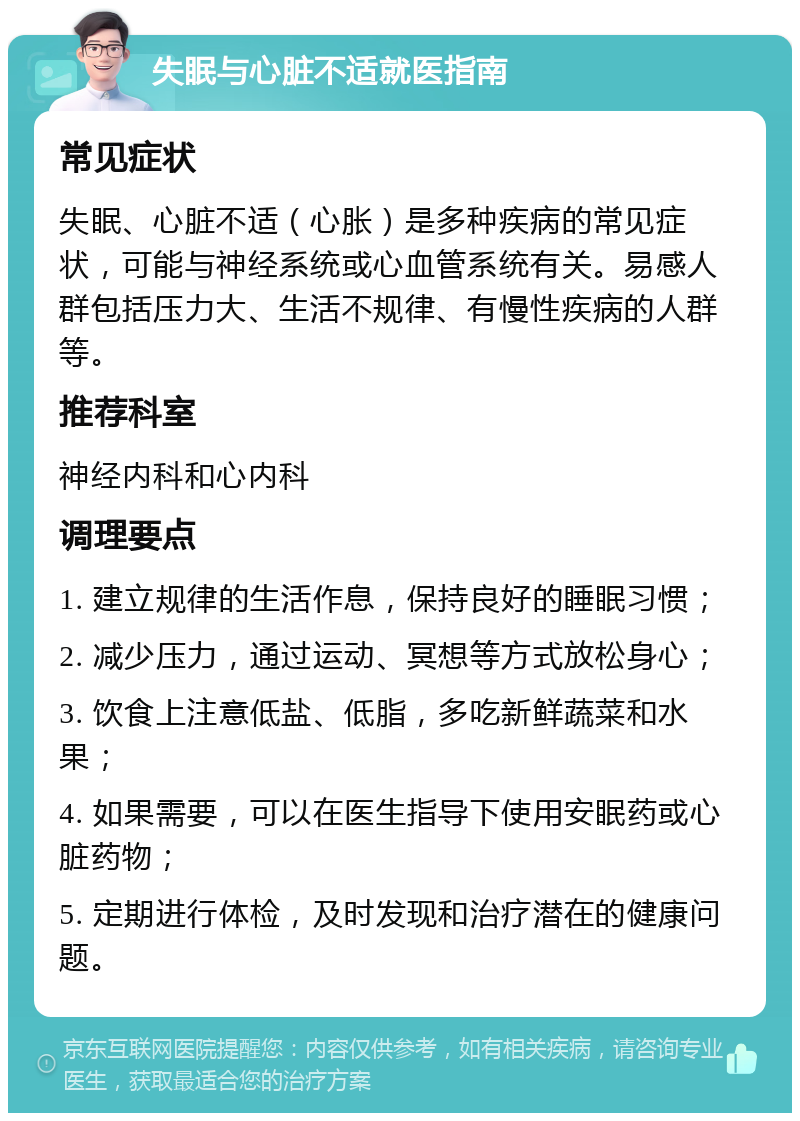 失眠与心脏不适就医指南 常见症状 失眠、心脏不适（心胀）是多种疾病的常见症状，可能与神经系统或心血管系统有关。易感人群包括压力大、生活不规律、有慢性疾病的人群等。 推荐科室 神经内科和心内科 调理要点 1. 建立规律的生活作息，保持良好的睡眠习惯； 2. 减少压力，通过运动、冥想等方式放松身心； 3. 饮食上注意低盐、低脂，多吃新鲜蔬菜和水果； 4. 如果需要，可以在医生指导下使用安眠药或心脏药物； 5. 定期进行体检，及时发现和治疗潜在的健康问题。