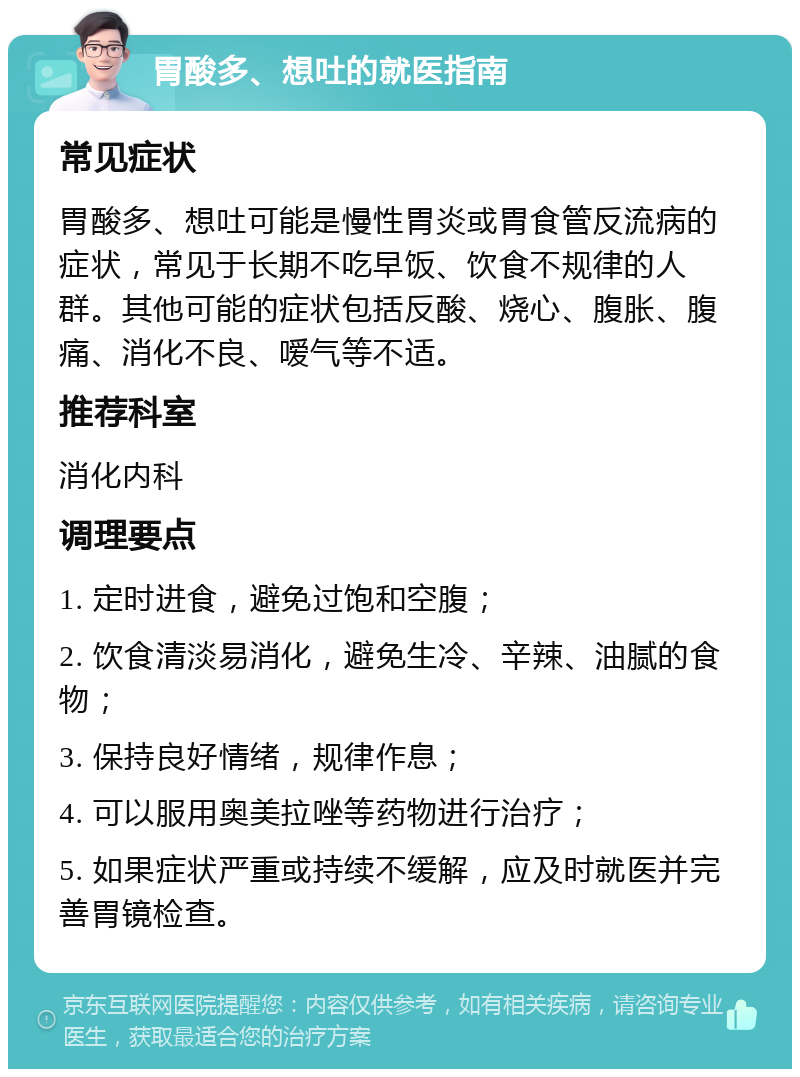 胃酸多、想吐的就医指南 常见症状 胃酸多、想吐可能是慢性胃炎或胃食管反流病的症状，常见于长期不吃早饭、饮食不规律的人群。其他可能的症状包括反酸、烧心、腹胀、腹痛、消化不良、嗳气等不适。 推荐科室 消化内科 调理要点 1. 定时进食，避免过饱和空腹； 2. 饮食清淡易消化，避免生冷、辛辣、油腻的食物； 3. 保持良好情绪，规律作息； 4. 可以服用奥美拉唑等药物进行治疗； 5. 如果症状严重或持续不缓解，应及时就医并完善胃镜检查。