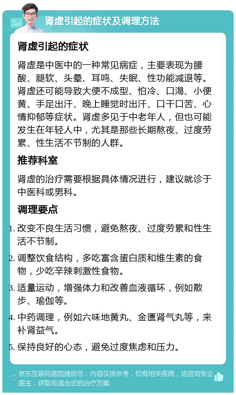 肾虚引起的症状及调理方法 肾虚引起的症状 肾虚是中医中的一种常见病症，主要表现为腰酸、腿软、头晕、耳鸣、失眠、性功能减退等。肾虚还可能导致大便不成型、怕冷、口渴、小便黄、手足出汗、晚上睡觉时出汗、口干口苦、心情抑郁等症状。肾虚多见于中老年人，但也可能发生在年轻人中，尤其是那些长期熬夜、过度劳累、性生活不节制的人群。 推荐科室 肾虚的治疗需要根据具体情况进行，建议就诊于中医科或男科。 调理要点 改变不良生活习惯，避免熬夜、过度劳累和性生活不节制。 调整饮食结构，多吃富含蛋白质和维生素的食物，少吃辛辣刺激性食物。 适量运动，增强体力和改善血液循环，例如散步、瑜伽等。 中药调理，例如六味地黄丸、金匮肾气丸等，来补肾益气。 保持良好的心态，避免过度焦虑和压力。