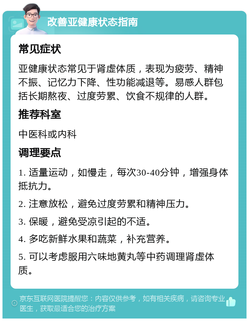 改善亚健康状态指南 常见症状 亚健康状态常见于肾虚体质，表现为疲劳、精神不振、记忆力下降、性功能减退等。易感人群包括长期熬夜、过度劳累、饮食不规律的人群。 推荐科室 中医科或内科 调理要点 1. 适量运动，如慢走，每次30-40分钟，增强身体抵抗力。 2. 注意放松，避免过度劳累和精神压力。 3. 保暖，避免受凉引起的不适。 4. 多吃新鲜水果和蔬菜，补充营养。 5. 可以考虑服用六味地黄丸等中药调理肾虚体质。