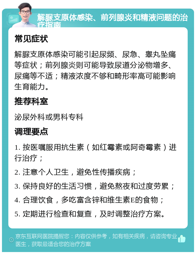 解脲支原体感染、前列腺炎和精液问题的治疗指南 常见症状 解脲支原体感染可能引起尿频、尿急、睾丸坠痛等症状；前列腺炎则可能导致尿道分泌物增多、尿痛等不适；精液浓度不够和畸形率高可能影响生育能力。 推荐科室 泌尿外科或男科专科 调理要点 1. 按医嘱服用抗生素（如红霉素或阿奇霉素）进行治疗； 2. 注意个人卫生，避免性传播疾病； 3. 保持良好的生活习惯，避免熬夜和过度劳累； 4. 合理饮食，多吃富含锌和维生素E的食物； 5. 定期进行检查和复查，及时调整治疗方案。