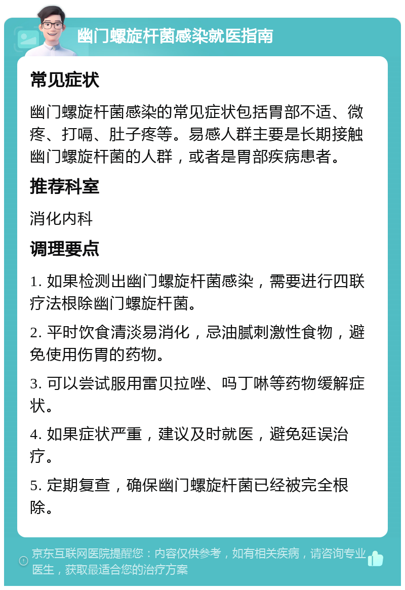 幽门螺旋杆菌感染就医指南 常见症状 幽门螺旋杆菌感染的常见症状包括胃部不适、微疼、打嗝、肚子疼等。易感人群主要是长期接触幽门螺旋杆菌的人群，或者是胃部疾病患者。 推荐科室 消化内科 调理要点 1. 如果检测出幽门螺旋杆菌感染，需要进行四联疗法根除幽门螺旋杆菌。 2. 平时饮食清淡易消化，忌油腻刺激性食物，避免使用伤胃的药物。 3. 可以尝试服用雷贝拉唑、吗丁啉等药物缓解症状。 4. 如果症状严重，建议及时就医，避免延误治疗。 5. 定期复查，确保幽门螺旋杆菌已经被完全根除。