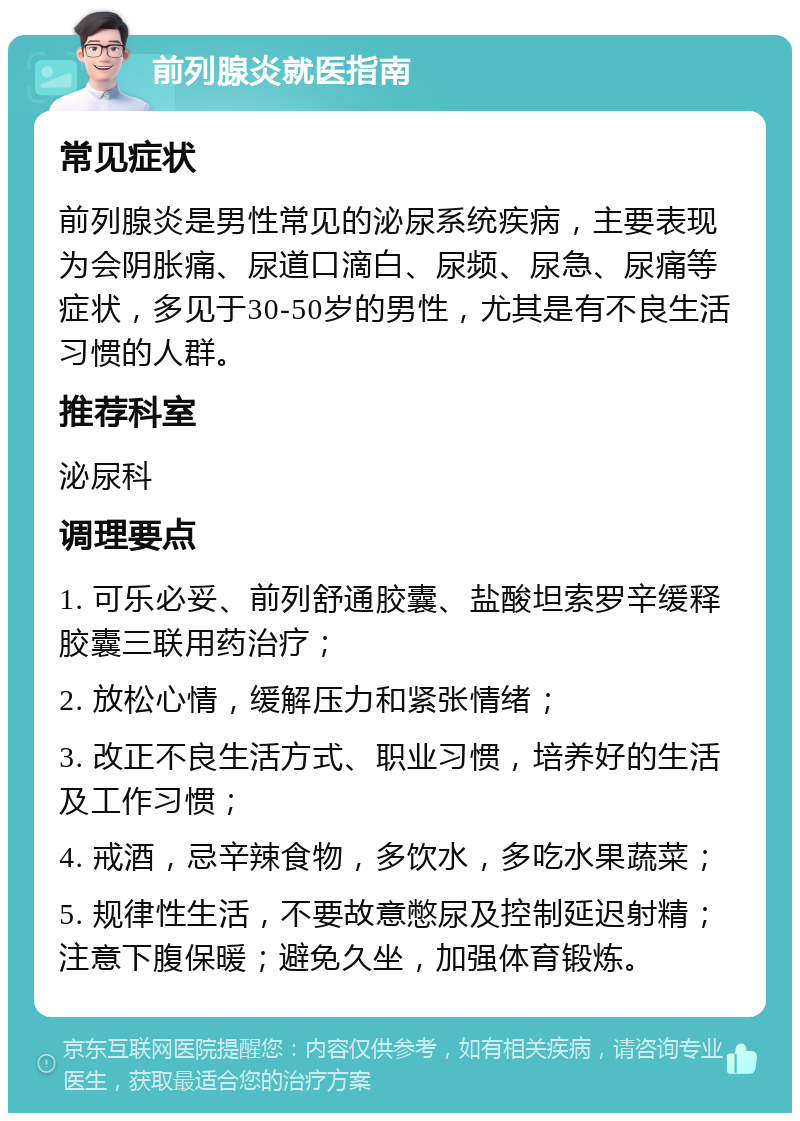 前列腺炎就医指南 常见症状 前列腺炎是男性常见的泌尿系统疾病，主要表现为会阴胀痛、尿道口滴白、尿频、尿急、尿痛等症状，多见于30-50岁的男性，尤其是有不良生活习惯的人群。 推荐科室 泌尿科 调理要点 1. 可乐必妥、前列舒通胶囊、盐酸坦索罗辛缓释胶囊三联用药治疗； 2. 放松心情，缓解压力和紧张情绪； 3. 改正不良生活方式、职业习惯，培养好的生活及工作习惯； 4. 戒酒，忌辛辣食物，多饮水，多吃水果蔬菜； 5. 规律性生活，不要故意憋尿及控制延迟射精；注意下腹保暖；避免久坐，加强体育锻炼。