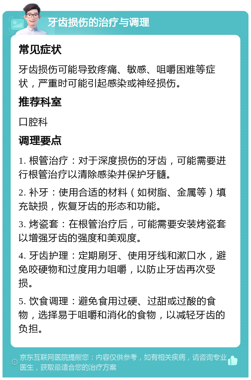 牙齿损伤的治疗与调理 常见症状 牙齿损伤可能导致疼痛、敏感、咀嚼困难等症状，严重时可能引起感染或神经损伤。 推荐科室 口腔科 调理要点 1. 根管治疗：对于深度损伤的牙齿，可能需要进行根管治疗以清除感染并保护牙髓。 2. 补牙：使用合适的材料（如树脂、金属等）填充缺损，恢复牙齿的形态和功能。 3. 烤瓷套：在根管治疗后，可能需要安装烤瓷套以增强牙齿的强度和美观度。 4. 牙齿护理：定期刷牙、使用牙线和漱口水，避免咬硬物和过度用力咀嚼，以防止牙齿再次受损。 5. 饮食调理：避免食用过硬、过甜或过酸的食物，选择易于咀嚼和消化的食物，以减轻牙齿的负担。