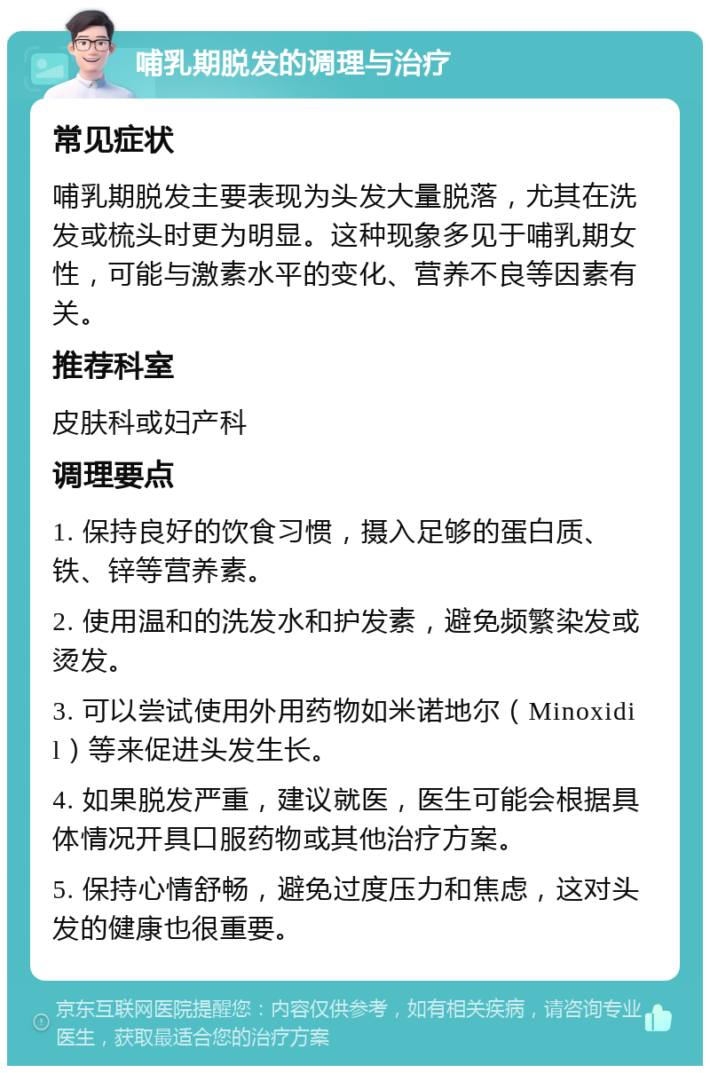 哺乳期脱发的调理与治疗 常见症状 哺乳期脱发主要表现为头发大量脱落，尤其在洗发或梳头时更为明显。这种现象多见于哺乳期女性，可能与激素水平的变化、营养不良等因素有关。 推荐科室 皮肤科或妇产科 调理要点 1. 保持良好的饮食习惯，摄入足够的蛋白质、铁、锌等营养素。 2. 使用温和的洗发水和护发素，避免频繁染发或烫发。 3. 可以尝试使用外用药物如米诺地尔（Minoxidil）等来促进头发生长。 4. 如果脱发严重，建议就医，医生可能会根据具体情况开具口服药物或其他治疗方案。 5. 保持心情舒畅，避免过度压力和焦虑，这对头发的健康也很重要。