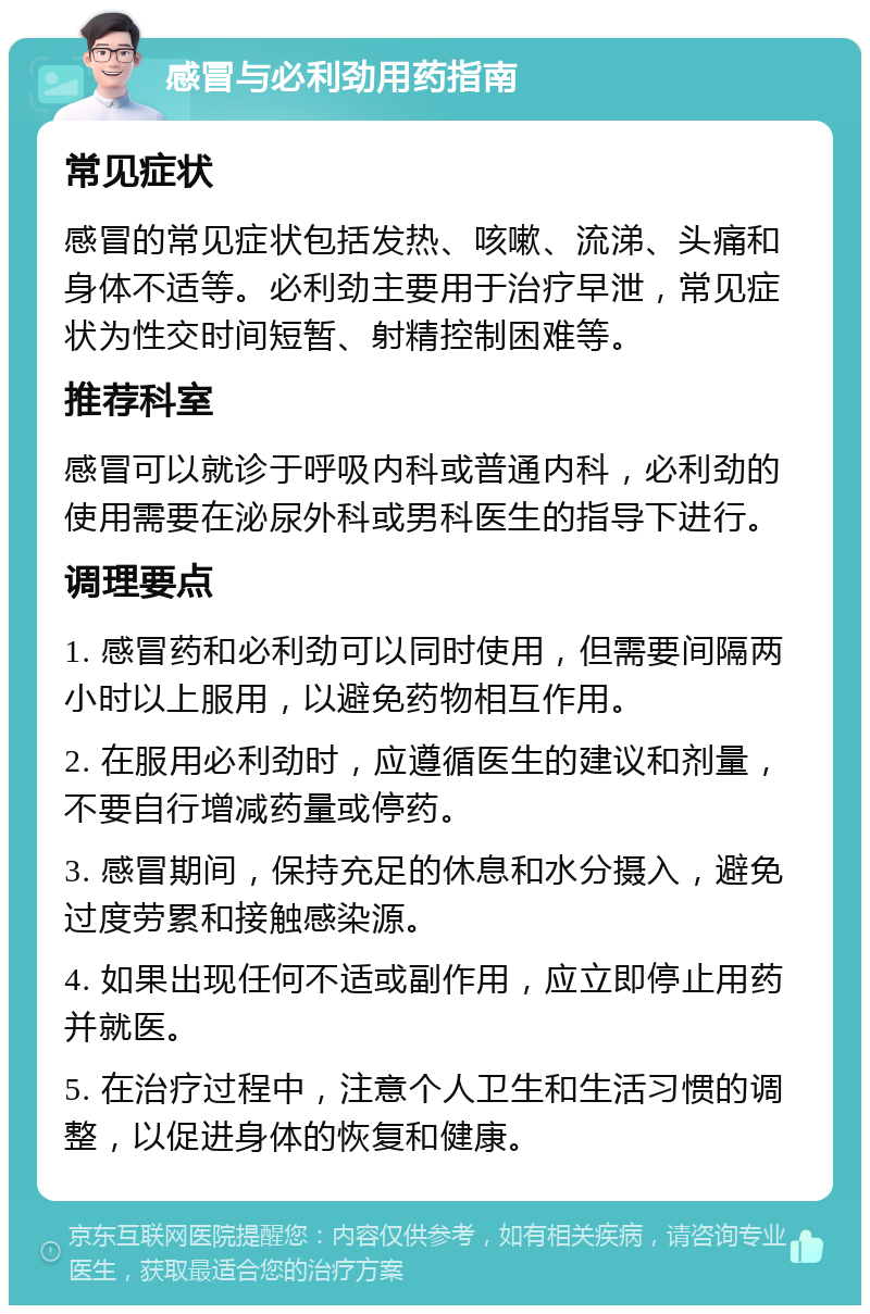 感冒与必利劲用药指南 常见症状 感冒的常见症状包括发热、咳嗽、流涕、头痛和身体不适等。必利劲主要用于治疗早泄，常见症状为性交时间短暂、射精控制困难等。 推荐科室 感冒可以就诊于呼吸内科或普通内科，必利劲的使用需要在泌尿外科或男科医生的指导下进行。 调理要点 1. 感冒药和必利劲可以同时使用，但需要间隔两小时以上服用，以避免药物相互作用。 2. 在服用必利劲时，应遵循医生的建议和剂量，不要自行增减药量或停药。 3. 感冒期间，保持充足的休息和水分摄入，避免过度劳累和接触感染源。 4. 如果出现任何不适或副作用，应立即停止用药并就医。 5. 在治疗过程中，注意个人卫生和生活习惯的调整，以促进身体的恢复和健康。