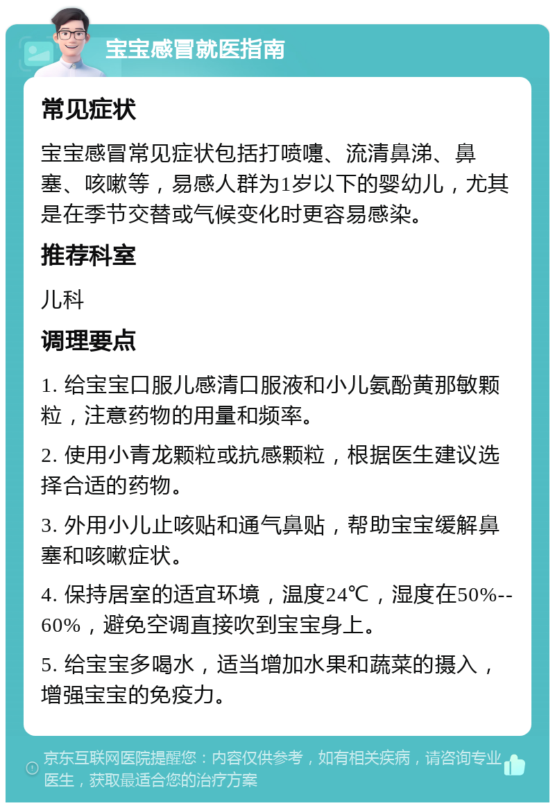 宝宝感冒就医指南 常见症状 宝宝感冒常见症状包括打喷嚏、流清鼻涕、鼻塞、咳嗽等，易感人群为1岁以下的婴幼儿，尤其是在季节交替或气候变化时更容易感染。 推荐科室 儿科 调理要点 1. 给宝宝口服儿感清口服液和小儿氨酚黄那敏颗粒，注意药物的用量和频率。 2. 使用小青龙颗粒或抗感颗粒，根据医生建议选择合适的药物。 3. 外用小儿止咳贴和通气鼻贴，帮助宝宝缓解鼻塞和咳嗽症状。 4. 保持居室的适宜环境，温度24℃，湿度在50%--60%，避免空调直接吹到宝宝身上。 5. 给宝宝多喝水，适当增加水果和蔬菜的摄入，增强宝宝的免疫力。