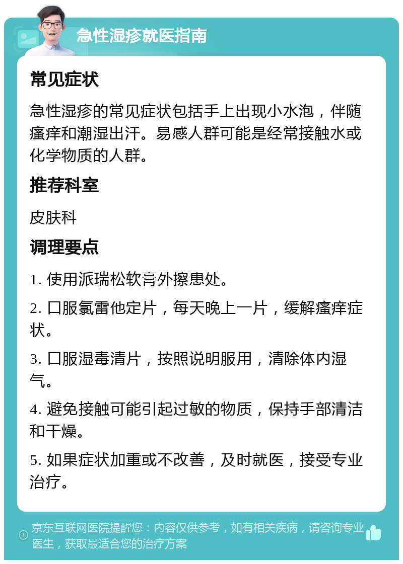 急性湿疹就医指南 常见症状 急性湿疹的常见症状包括手上出现小水泡，伴随瘙痒和潮湿出汗。易感人群可能是经常接触水或化学物质的人群。 推荐科室 皮肤科 调理要点 1. 使用派瑞松软膏外擦患处。 2. 口服氯雷他定片，每天晚上一片，缓解瘙痒症状。 3. 口服湿毒清片，按照说明服用，清除体内湿气。 4. 避免接触可能引起过敏的物质，保持手部清洁和干燥。 5. 如果症状加重或不改善，及时就医，接受专业治疗。